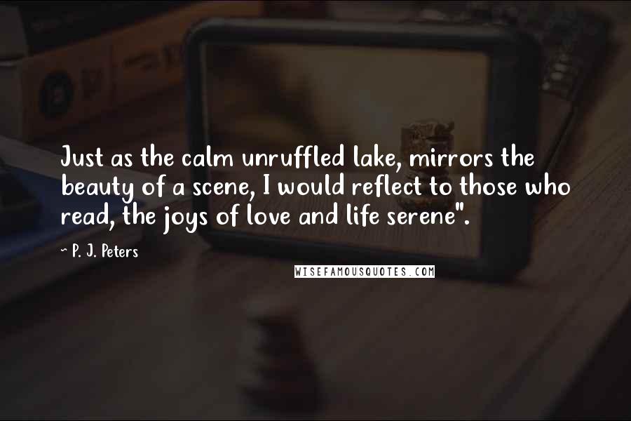 P. J. Peters Quotes: Just as the calm unruffled lake, mirrors the beauty of a scene, I would reflect to those who read, the joys of love and life serene".