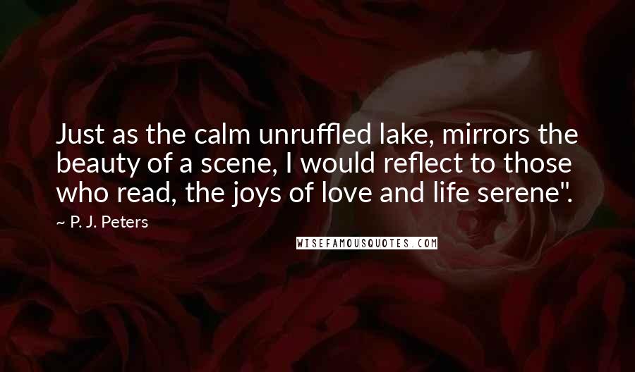 P. J. Peters Quotes: Just as the calm unruffled lake, mirrors the beauty of a scene, I would reflect to those who read, the joys of love and life serene".