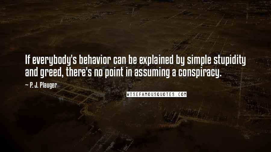 P. J. Plauger Quotes: If everybody's behavior can be explained by simple stupidity and greed, there's no point in assuming a conspiracy.