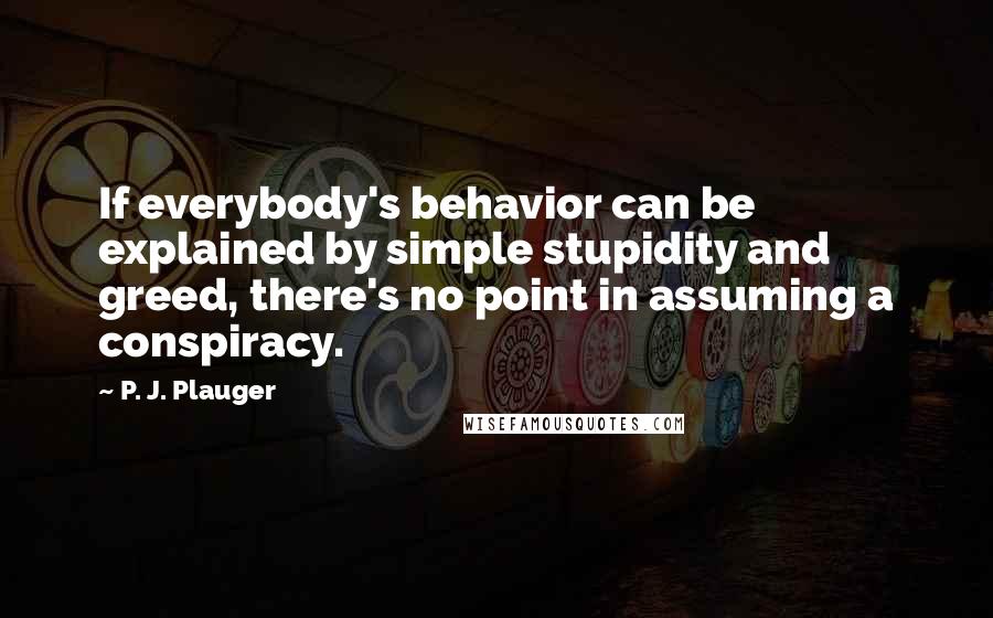 P. J. Plauger Quotes: If everybody's behavior can be explained by simple stupidity and greed, there's no point in assuming a conspiracy.