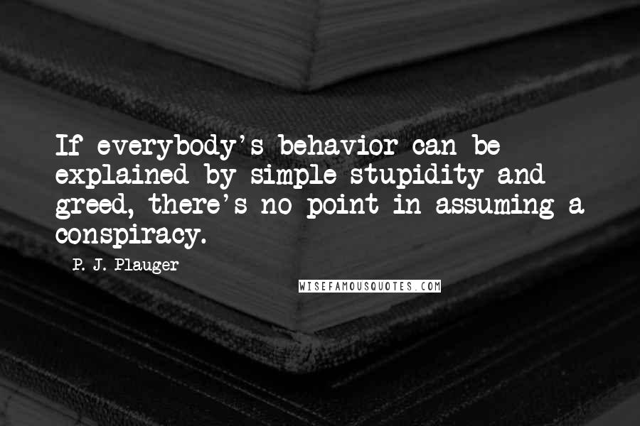 P. J. Plauger Quotes: If everybody's behavior can be explained by simple stupidity and greed, there's no point in assuming a conspiracy.
