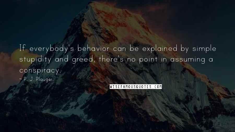 P. J. Plauger Quotes: If everybody's behavior can be explained by simple stupidity and greed, there's no point in assuming a conspiracy.