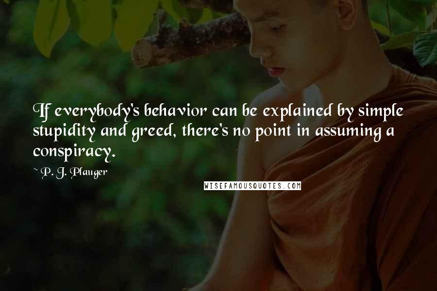 P. J. Plauger Quotes: If everybody's behavior can be explained by simple stupidity and greed, there's no point in assuming a conspiracy.