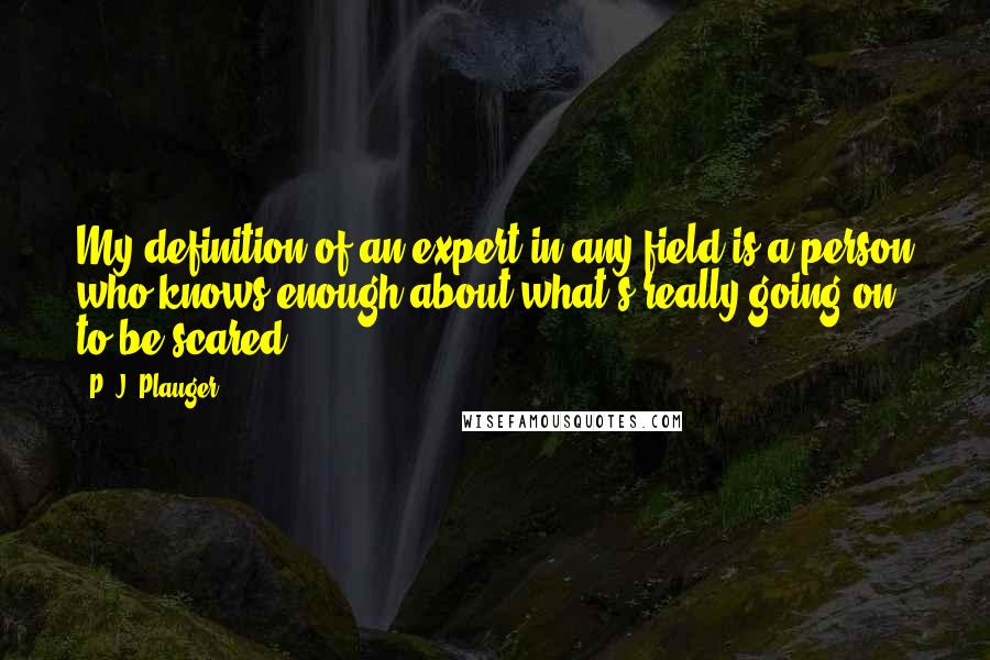 P. J. Plauger Quotes: My definition of an expert in any field is a person who knows enough about what's really going on to be scared.