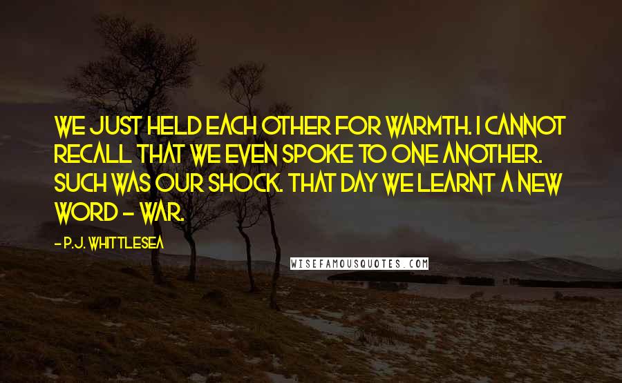 P.J. Whittlesea Quotes: We just held each other for warmth. I cannot recall that we even spoke to one another. Such was our shock. That day we learnt a new word - war.