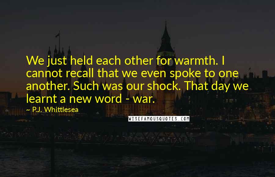 P.J. Whittlesea Quotes: We just held each other for warmth. I cannot recall that we even spoke to one another. Such was our shock. That day we learnt a new word - war.