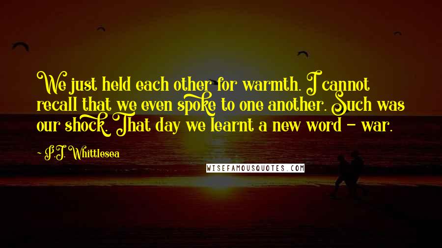 P.J. Whittlesea Quotes: We just held each other for warmth. I cannot recall that we even spoke to one another. Such was our shock. That day we learnt a new word - war.