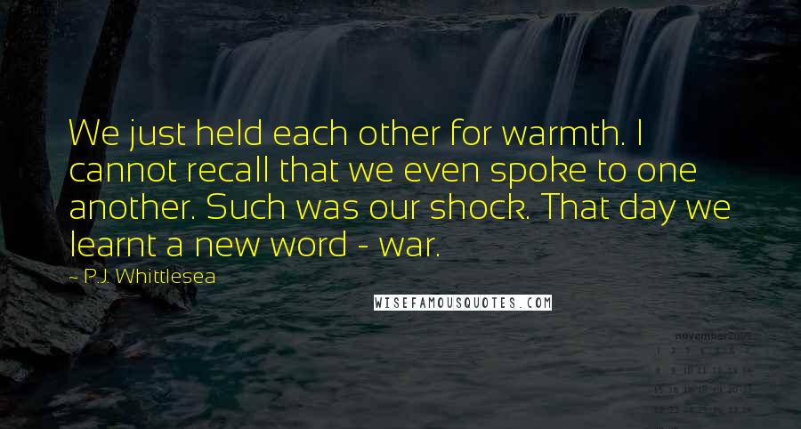 P.J. Whittlesea Quotes: We just held each other for warmth. I cannot recall that we even spoke to one another. Such was our shock. That day we learnt a new word - war.