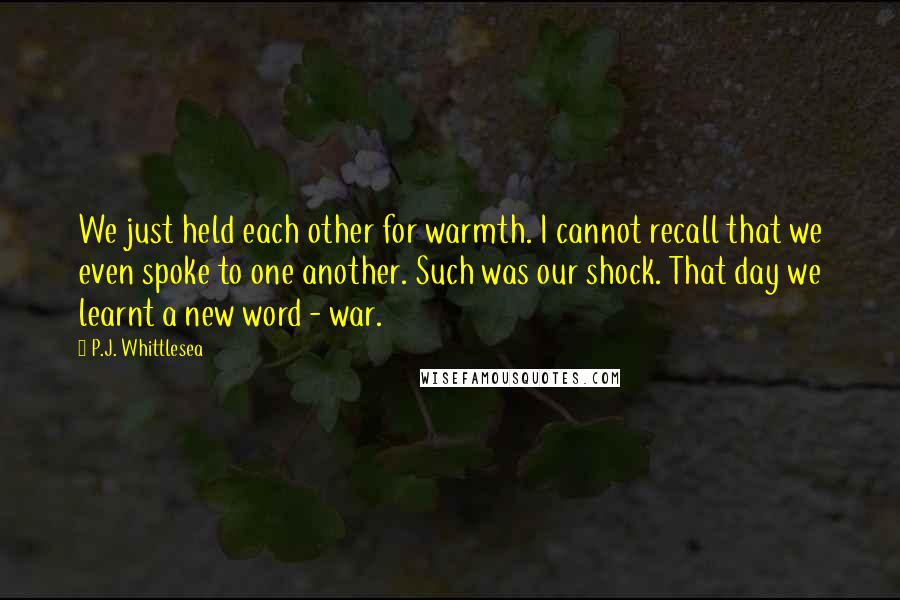 P.J. Whittlesea Quotes: We just held each other for warmth. I cannot recall that we even spoke to one another. Such was our shock. That day we learnt a new word - war.