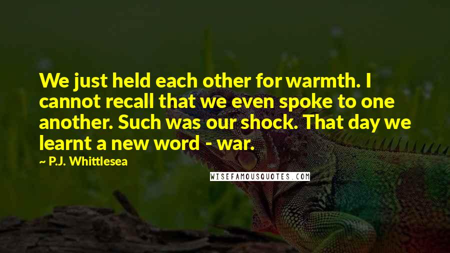 P.J. Whittlesea Quotes: We just held each other for warmth. I cannot recall that we even spoke to one another. Such was our shock. That day we learnt a new word - war.