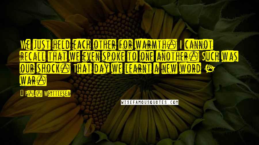 P.J. Whittlesea Quotes: We just held each other for warmth. I cannot recall that we even spoke to one another. Such was our shock. That day we learnt a new word - war.