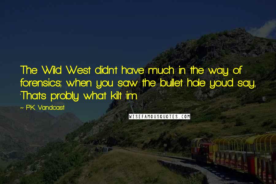 P.K. Vandcast Quotes: The Wild West didn't have much in the way of forensics; when you saw the bullet hole you'd say, 'That's prob'ly what kilt 'im.