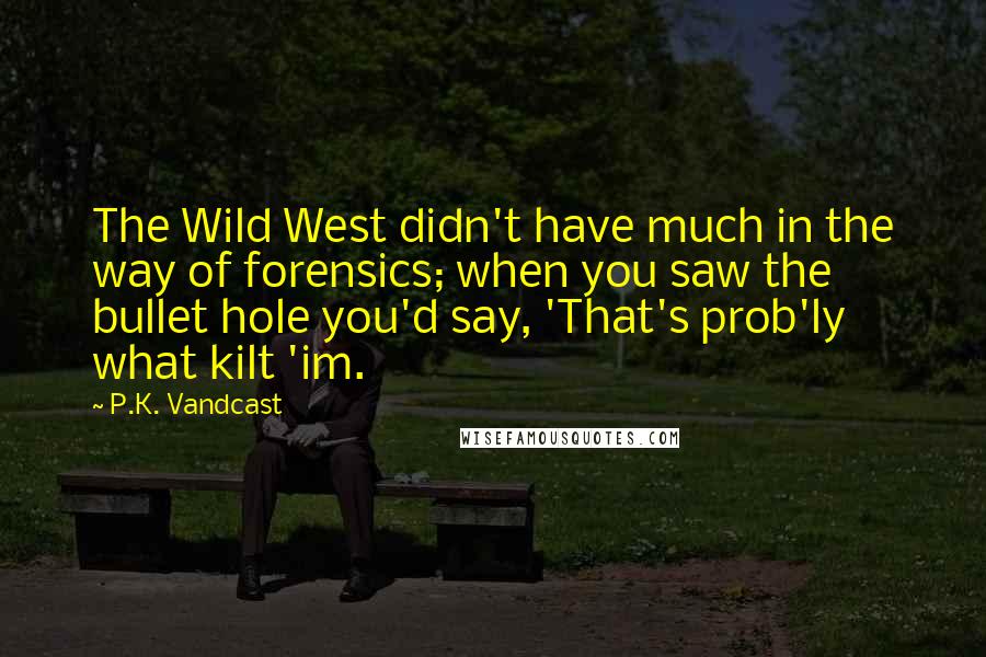 P.K. Vandcast Quotes: The Wild West didn't have much in the way of forensics; when you saw the bullet hole you'd say, 'That's prob'ly what kilt 'im.