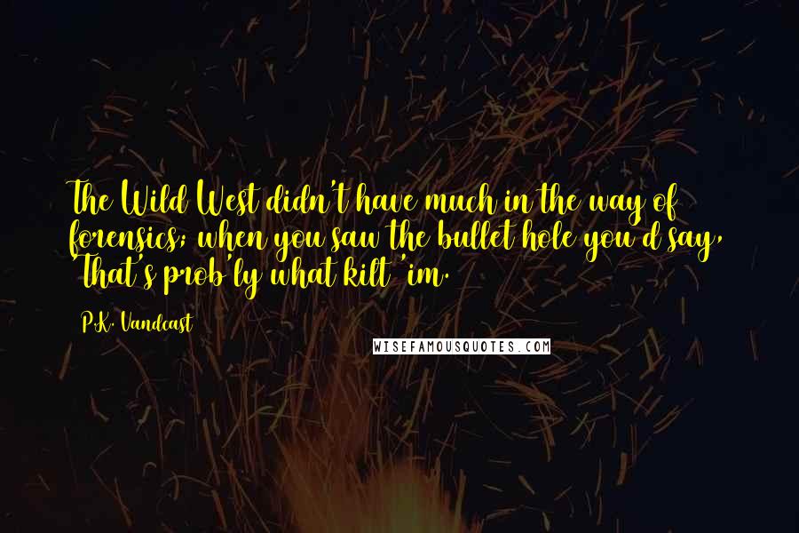 P.K. Vandcast Quotes: The Wild West didn't have much in the way of forensics; when you saw the bullet hole you'd say, 'That's prob'ly what kilt 'im.