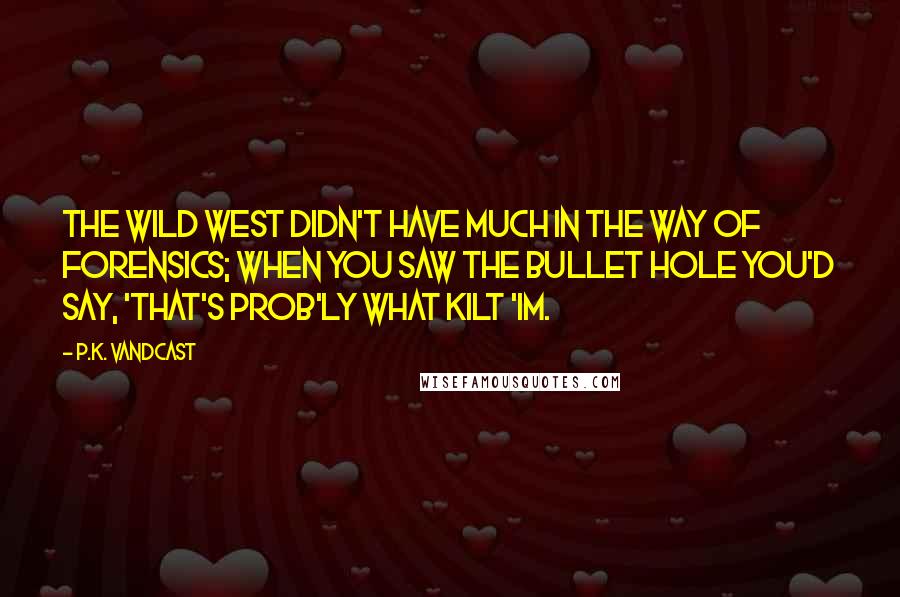 P.K. Vandcast Quotes: The Wild West didn't have much in the way of forensics; when you saw the bullet hole you'd say, 'That's prob'ly what kilt 'im.