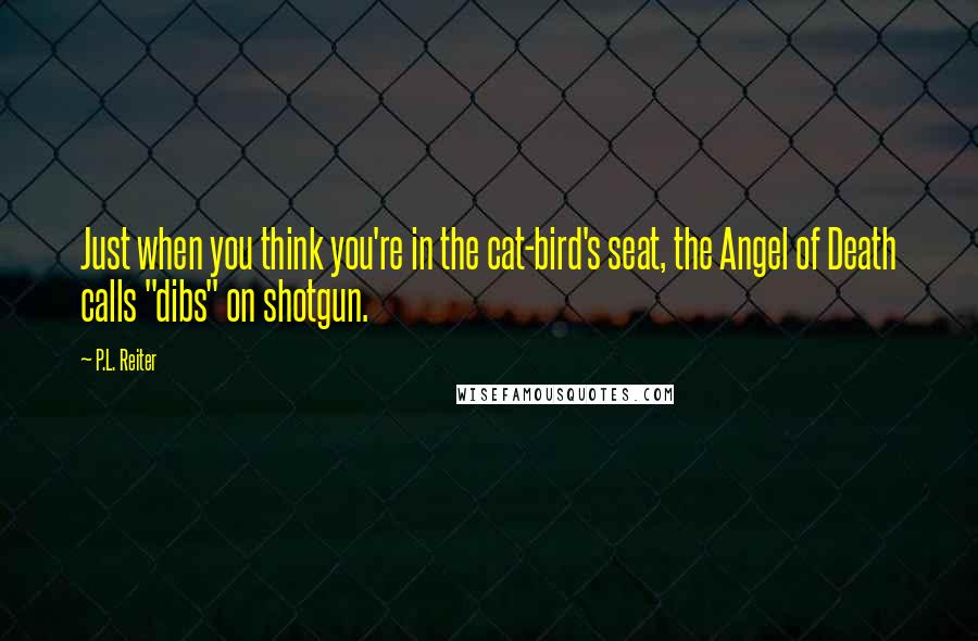 P.L. Reiter Quotes: Just when you think you're in the cat-bird's seat, the Angel of Death calls "dibs" on shotgun.