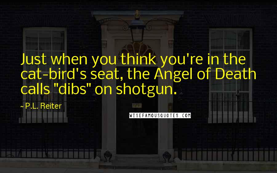 P.L. Reiter Quotes: Just when you think you're in the cat-bird's seat, the Angel of Death calls "dibs" on shotgun.