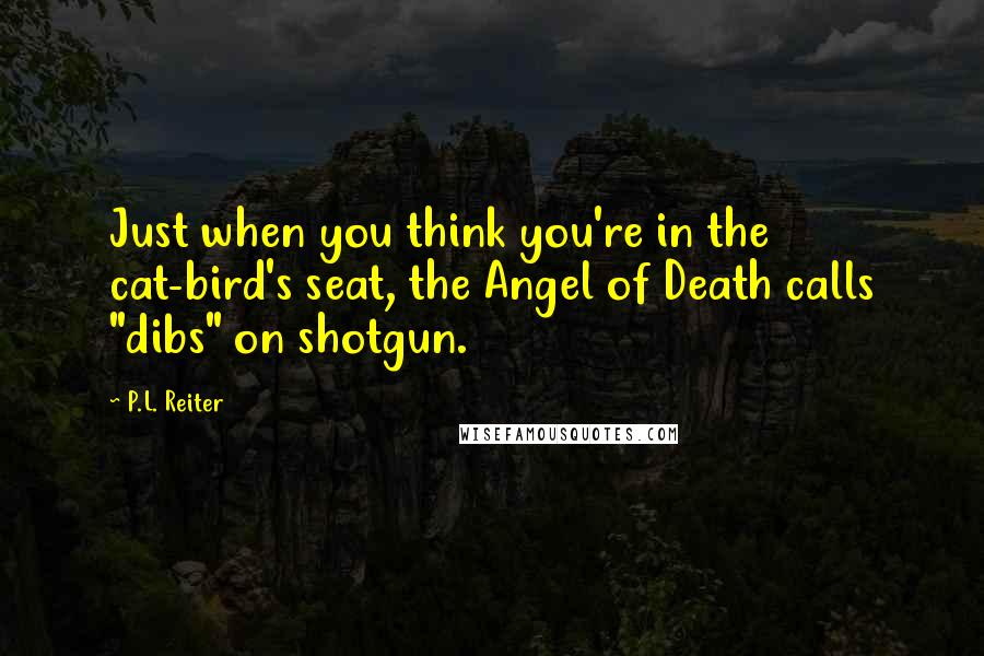 P.L. Reiter Quotes: Just when you think you're in the cat-bird's seat, the Angel of Death calls "dibs" on shotgun.