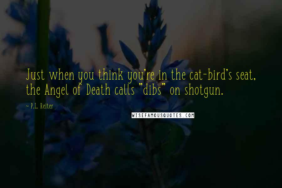 P.L. Reiter Quotes: Just when you think you're in the cat-bird's seat, the Angel of Death calls "dibs" on shotgun.