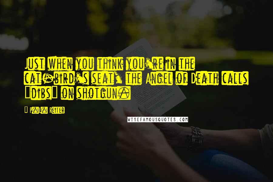 P.L. Reiter Quotes: Just when you think you're in the cat-bird's seat, the Angel of Death calls "dibs" on shotgun.