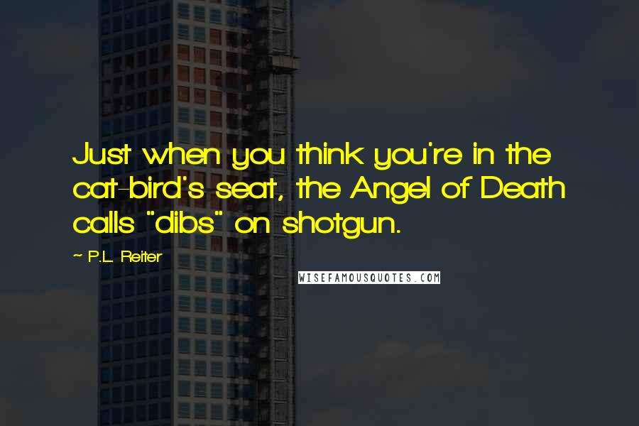 P.L. Reiter Quotes: Just when you think you're in the cat-bird's seat, the Angel of Death calls "dibs" on shotgun.