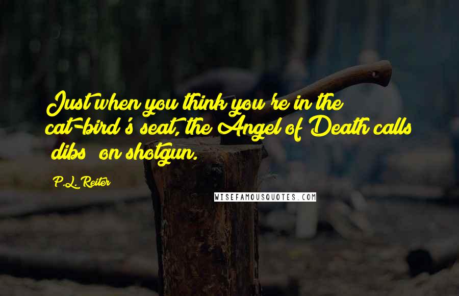 P.L. Reiter Quotes: Just when you think you're in the cat-bird's seat, the Angel of Death calls "dibs" on shotgun.
