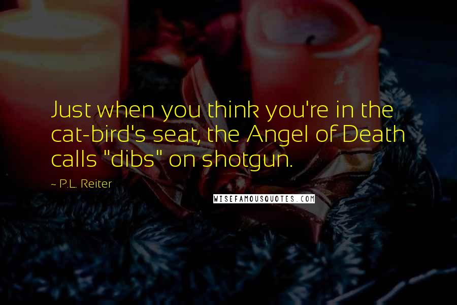 P.L. Reiter Quotes: Just when you think you're in the cat-bird's seat, the Angel of Death calls "dibs" on shotgun.