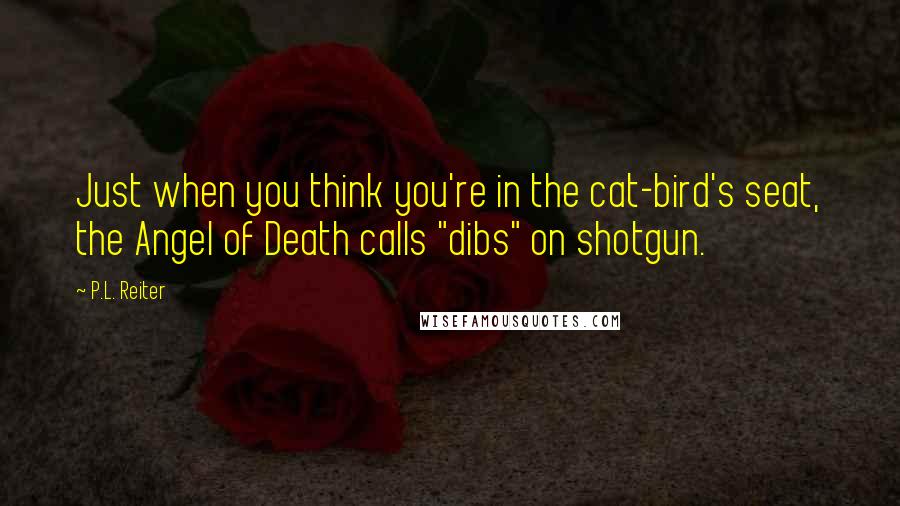 P.L. Reiter Quotes: Just when you think you're in the cat-bird's seat, the Angel of Death calls "dibs" on shotgun.