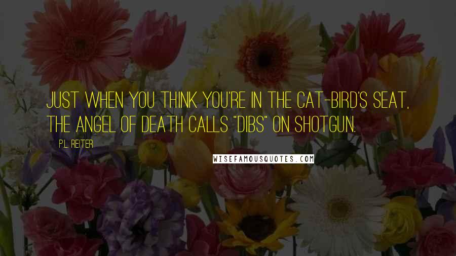 P.L. Reiter Quotes: Just when you think you're in the cat-bird's seat, the Angel of Death calls "dibs" on shotgun.