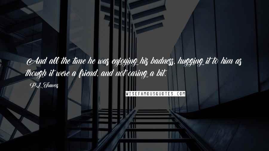 P.L. Travers Quotes: And all the time he was enjoying his badness, hugging it to him as though it were a friend, and not caring a bit.