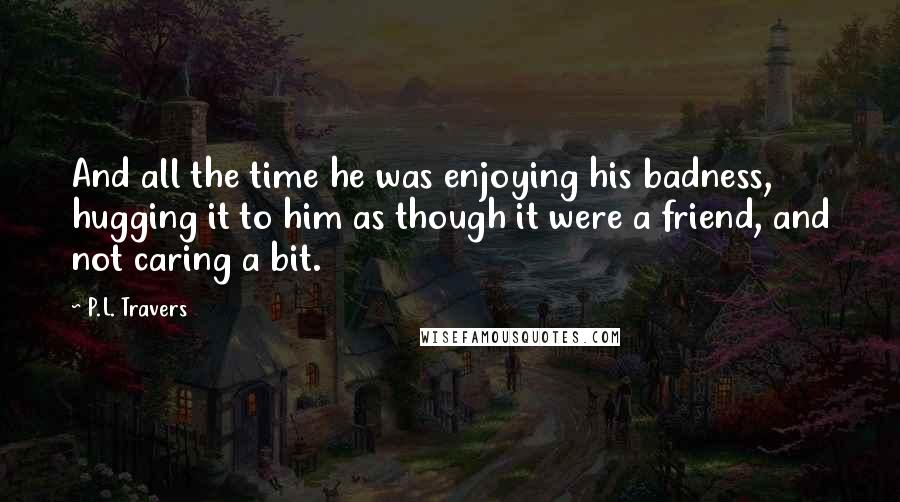 P.L. Travers Quotes: And all the time he was enjoying his badness, hugging it to him as though it were a friend, and not caring a bit.