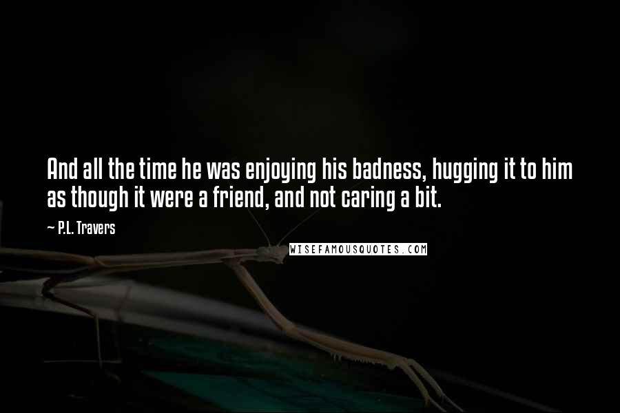 P.L. Travers Quotes: And all the time he was enjoying his badness, hugging it to him as though it were a friend, and not caring a bit.