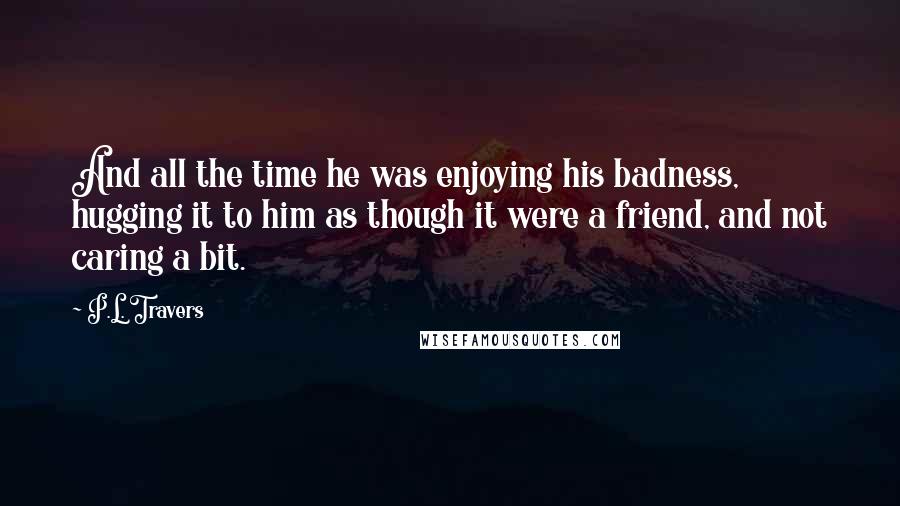 P.L. Travers Quotes: And all the time he was enjoying his badness, hugging it to him as though it were a friend, and not caring a bit.