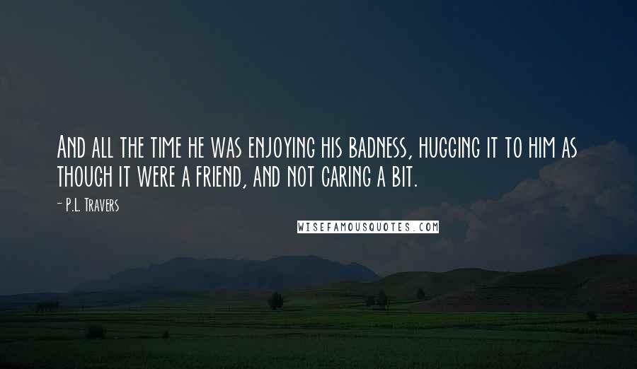 P.L. Travers Quotes: And all the time he was enjoying his badness, hugging it to him as though it were a friend, and not caring a bit.