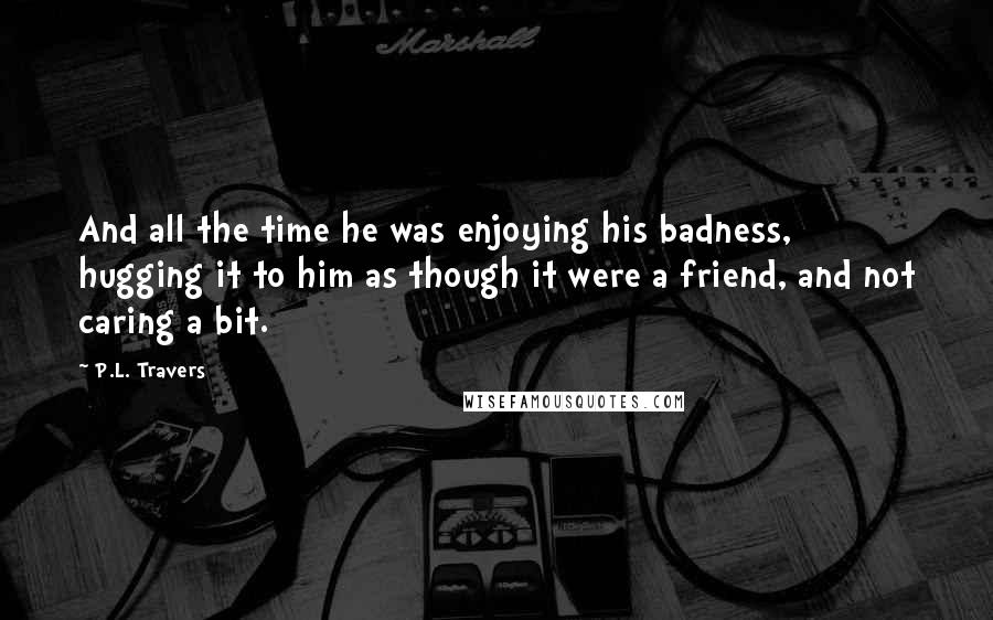 P.L. Travers Quotes: And all the time he was enjoying his badness, hugging it to him as though it were a friend, and not caring a bit.