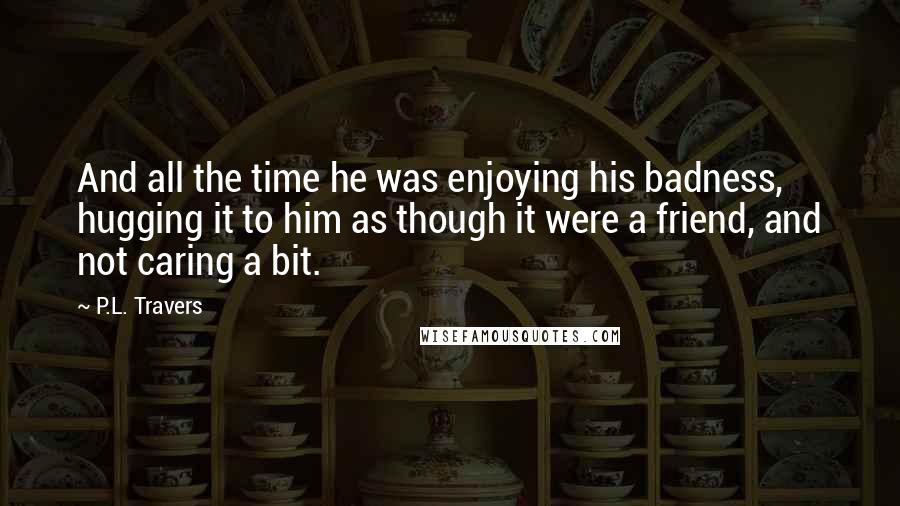 P.L. Travers Quotes: And all the time he was enjoying his badness, hugging it to him as though it were a friend, and not caring a bit.