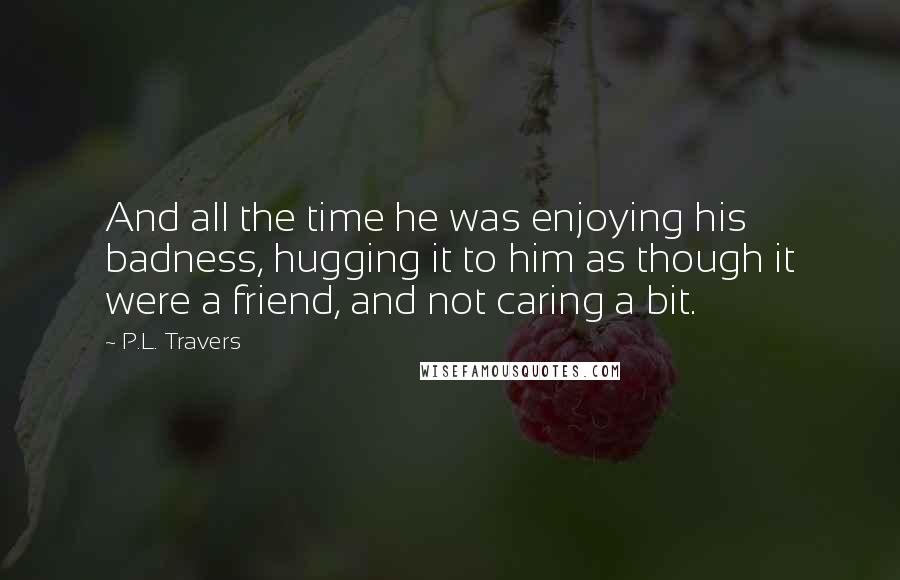 P.L. Travers Quotes: And all the time he was enjoying his badness, hugging it to him as though it were a friend, and not caring a bit.