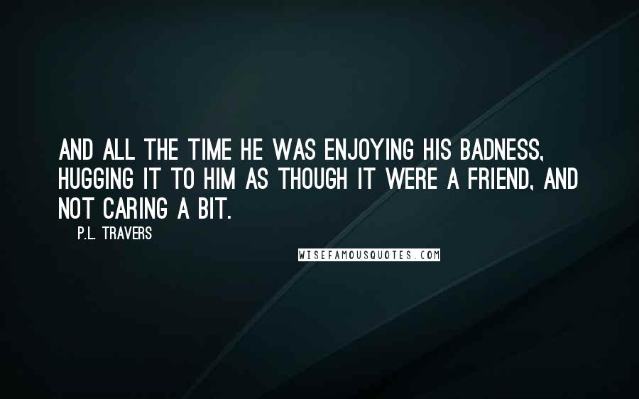 P.L. Travers Quotes: And all the time he was enjoying his badness, hugging it to him as though it were a friend, and not caring a bit.