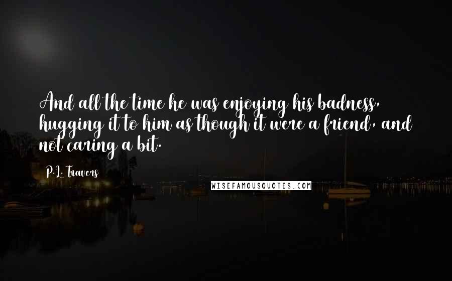 P.L. Travers Quotes: And all the time he was enjoying his badness, hugging it to him as though it were a friend, and not caring a bit.