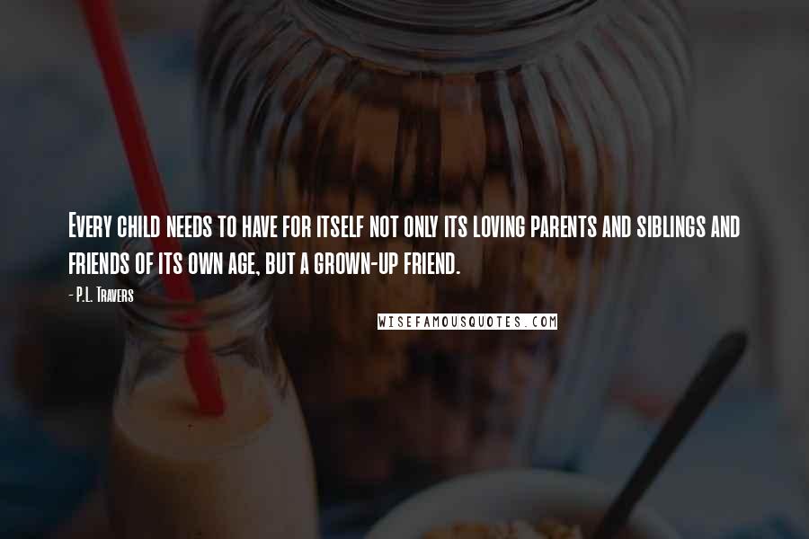 P.L. Travers Quotes: Every child needs to have for itself not only its loving parents and siblings and friends of its own age, but a grown-up friend.