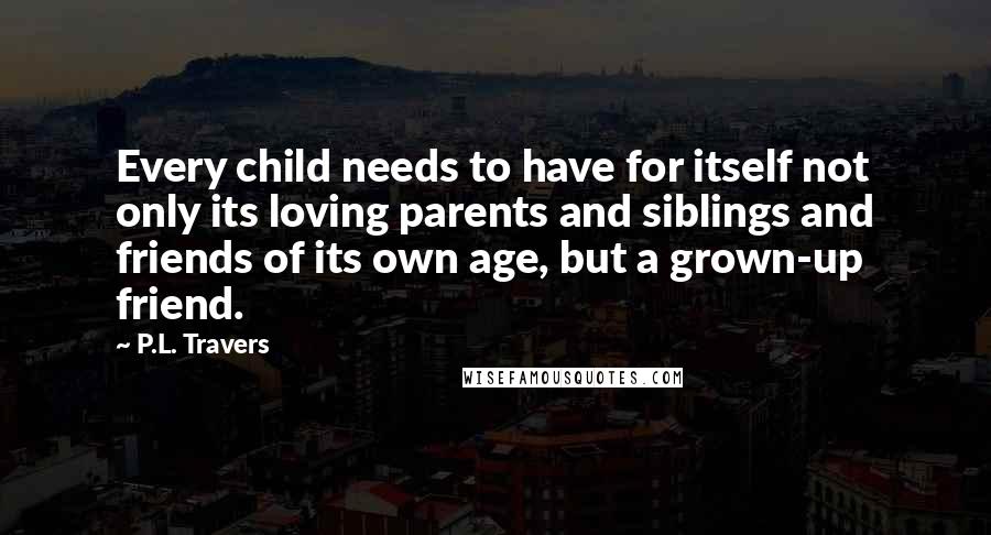 P.L. Travers Quotes: Every child needs to have for itself not only its loving parents and siblings and friends of its own age, but a grown-up friend.
