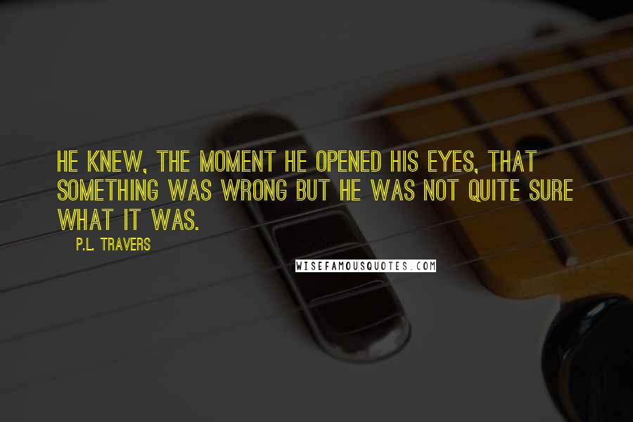 P.L. Travers Quotes: He knew, the moment he opened his eyes, that something was wrong but he was not quite sure what it was.