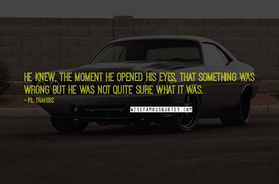 P.L. Travers Quotes: He knew, the moment he opened his eyes, that something was wrong but he was not quite sure what it was.