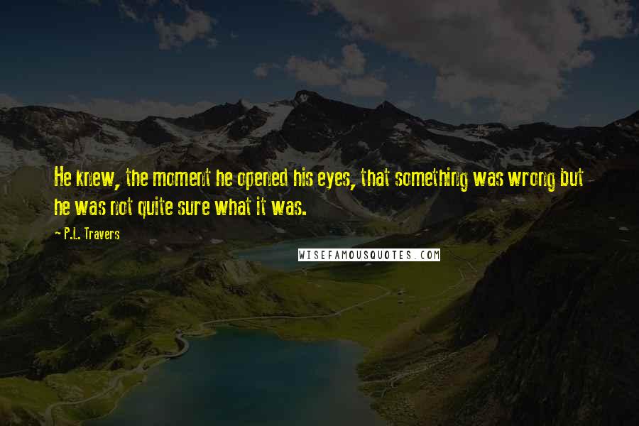 P.L. Travers Quotes: He knew, the moment he opened his eyes, that something was wrong but he was not quite sure what it was.