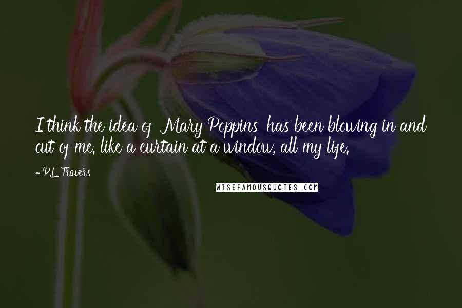 P.L. Travers Quotes: I think the idea of 'Mary Poppins' has been blowing in and out of me, like a curtain at a window, all my life.