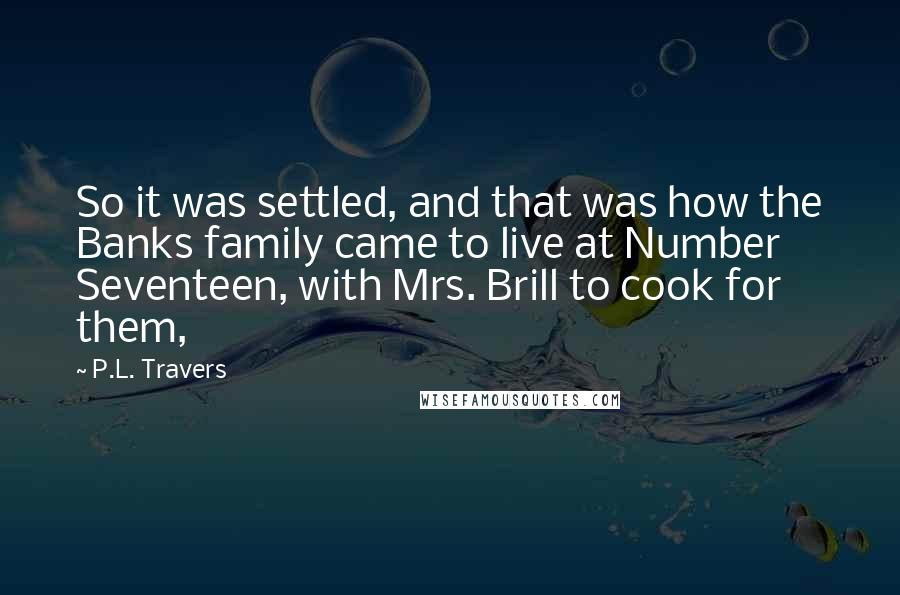 P.L. Travers Quotes: So it was settled, and that was how the Banks family came to live at Number Seventeen, with Mrs. Brill to cook for them,