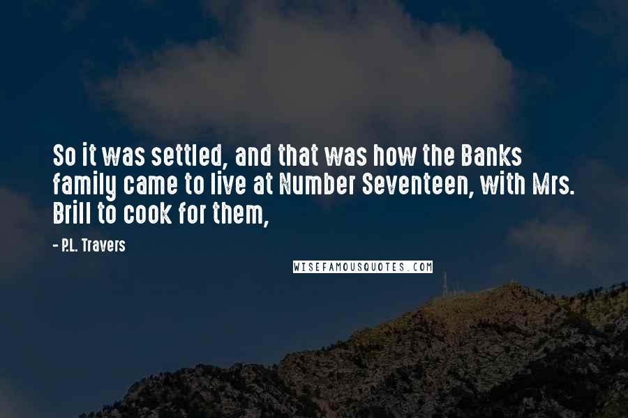 P.L. Travers Quotes: So it was settled, and that was how the Banks family came to live at Number Seventeen, with Mrs. Brill to cook for them,