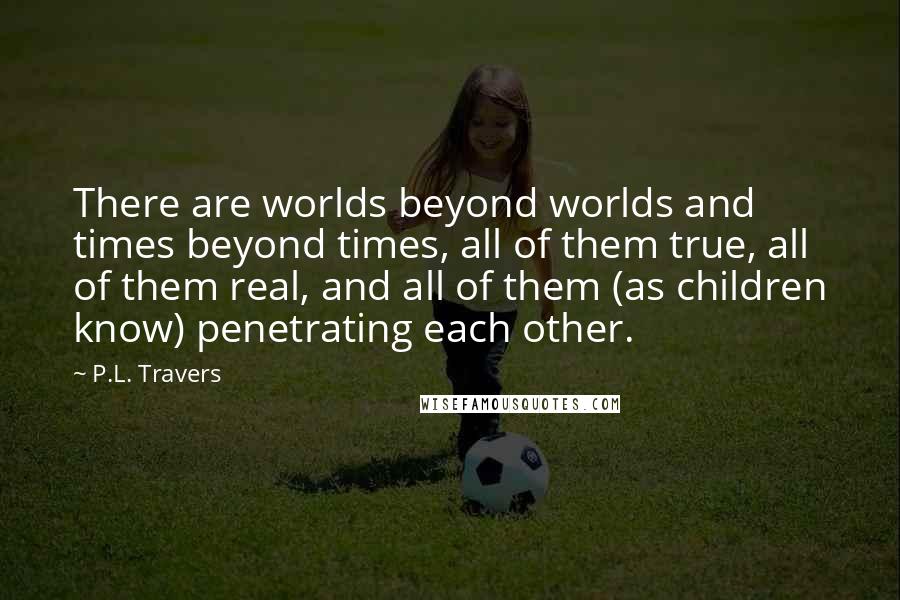 P.L. Travers Quotes: There are worlds beyond worlds and times beyond times, all of them true, all of them real, and all of them (as children know) penetrating each other.