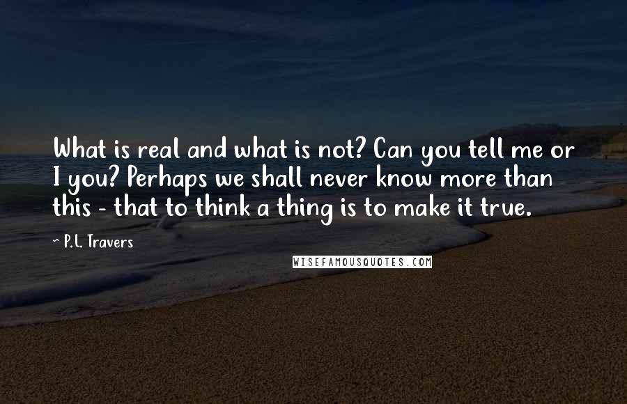 P.L. Travers Quotes: What is real and what is not? Can you tell me or I you? Perhaps we shall never know more than this - that to think a thing is to make it true.