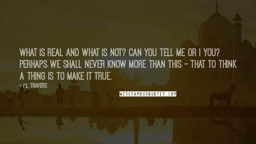 P.L. Travers Quotes: What is real and what is not? Can you tell me or I you? Perhaps we shall never know more than this - that to think a thing is to make it true.